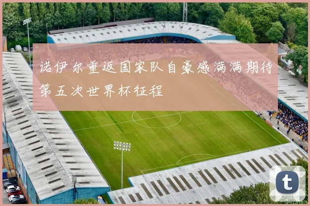 诺伊尔重返国家队自豪感满满期待第五次世界杯征程