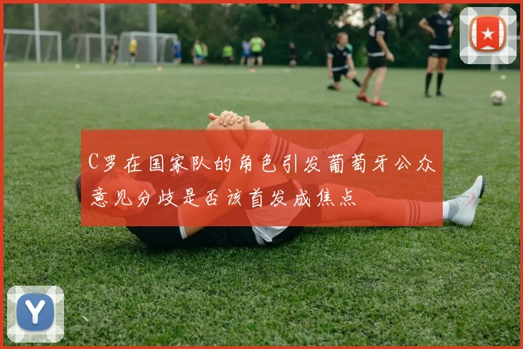 C罗在国家队的角色引发葡萄牙公众意见分歧是否该首发成焦点