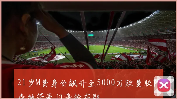 21岁M费身价飙升至5000万欧曼联阿森纳等豪门争抢在即