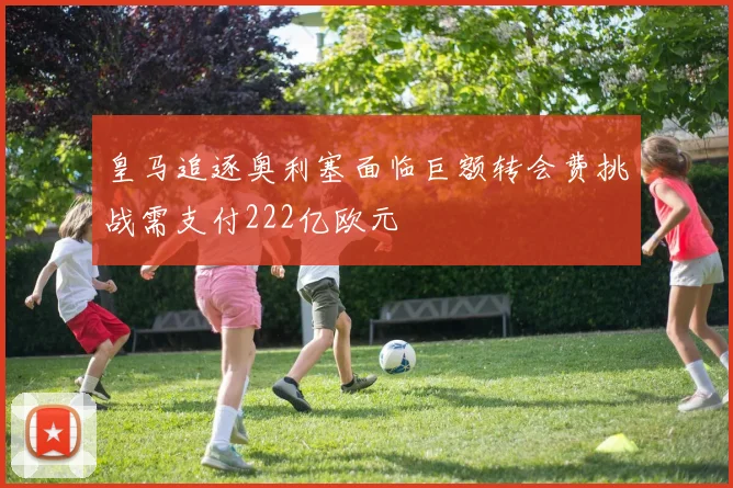 皇马追逐奥利塞面临巨额转会费挑战需支付222亿欧元