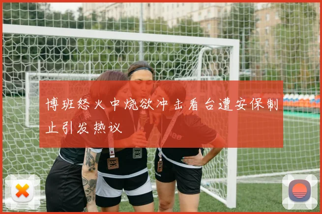 博班怒火中烧欲冲击看台遭安保制止引发热议