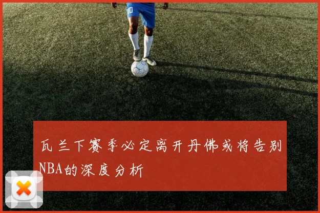 瓦兰下赛季必定离开丹佛或将告别NBA的深度分析