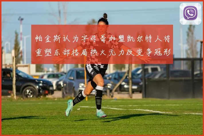 帕金斯认为字母哥加盟凯尔特人将重塑东部格局热火无力改变争冠形势