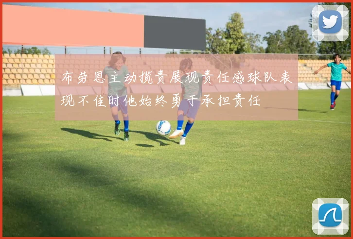 布劳恩主动揽责展现责任感球队表现不佳时他始终勇于承担责任