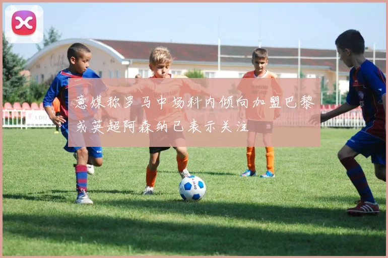 意媒称罗马中场科内倾向加盟巴黎或英超阿森纳已表示关注